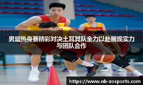 男篮热身赛精彩对决土耳其队全力以赴展现实力与团队合作